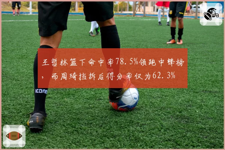 王哲林篮下命中率78.5%领跑中锋榜，而周琦挡拆后得分率仅为62.3%