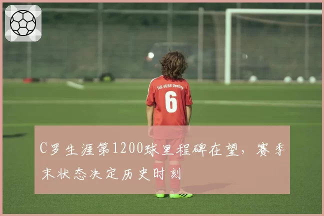 C罗生涯第1200球里程碑在望，赛季末状态决定历史时刻