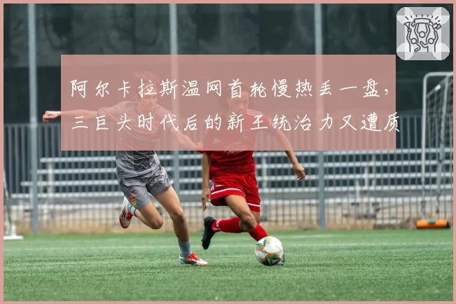 阿尔卡拉斯温网首轮慢热丢一盘,三巨头时代后的新王统治力又遭质疑?
