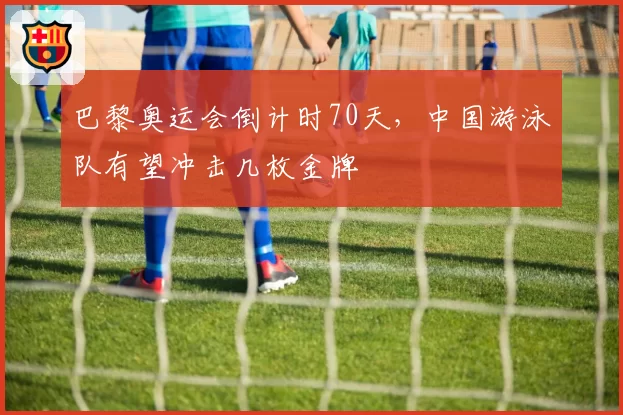 巴黎奥运会倒计时70天，中国游泳队有望冲击几枚金牌