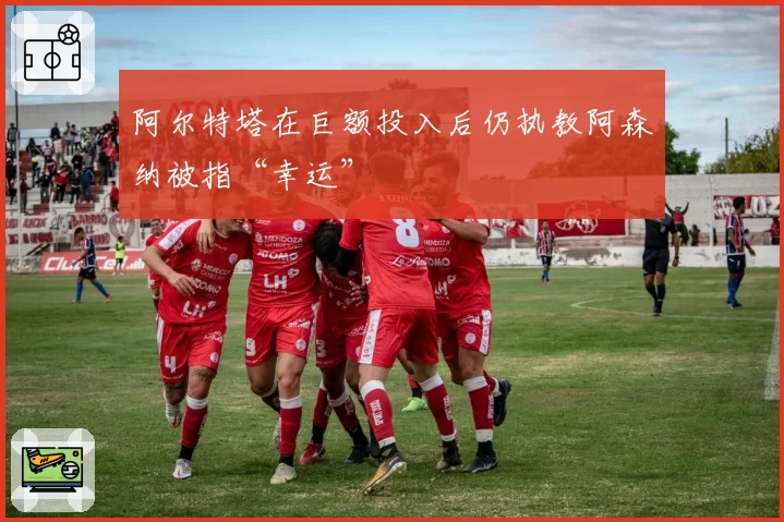 阿尔特塔在巨额投入后仍执教阿森纳被指“幸运”