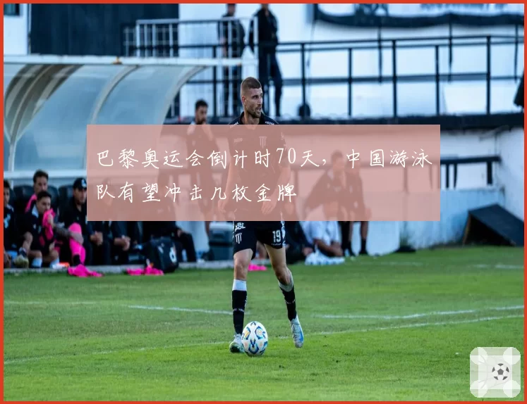 巴黎奥运会倒计时70天，中国游泳队有望冲击几枚金牌