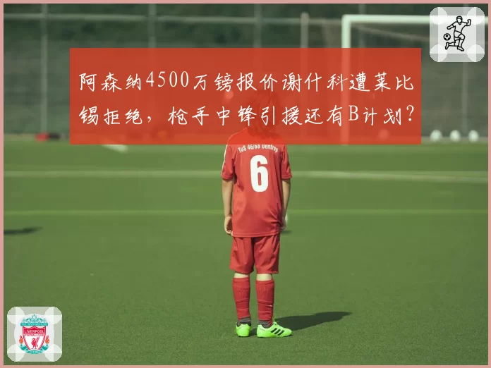 阿森纳4500万镑报价谢什科遭莱比锡拒绝,枪手中锋引援还有B计划?