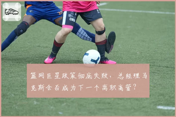 篮网巨星政策彻底失败，总经理马克斯会否成为下一个离职高管？