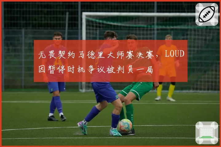无畏契约马德里大师赛决赛,LOUD因暂停时机争议被判负一局