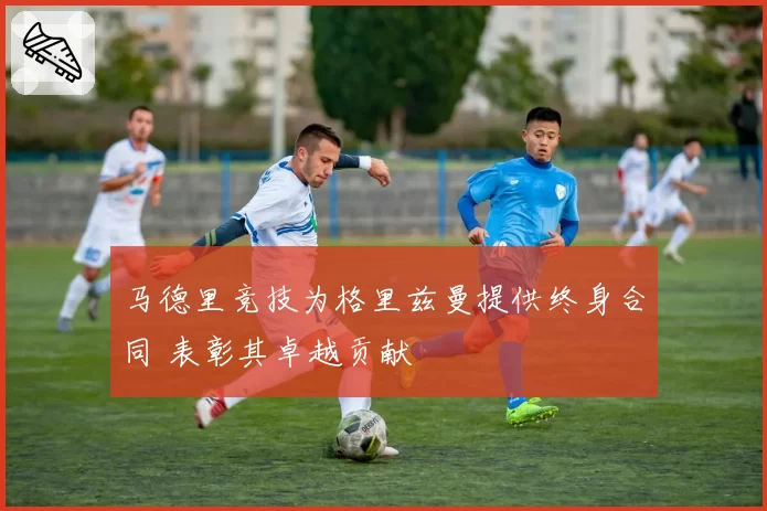 马德里竞技为格里兹曼提供终身合同 表彰其卓越贡献