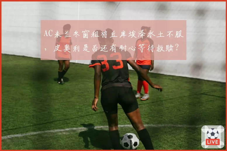 AC米兰冬窗租将丘库埃泽水土不服，皮奥利是否还有耐心等待救赎？