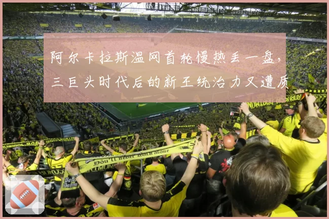 阿尔卡拉斯温网首轮慢热丢一盘,三巨头时代后的新王统治力又遭质疑?