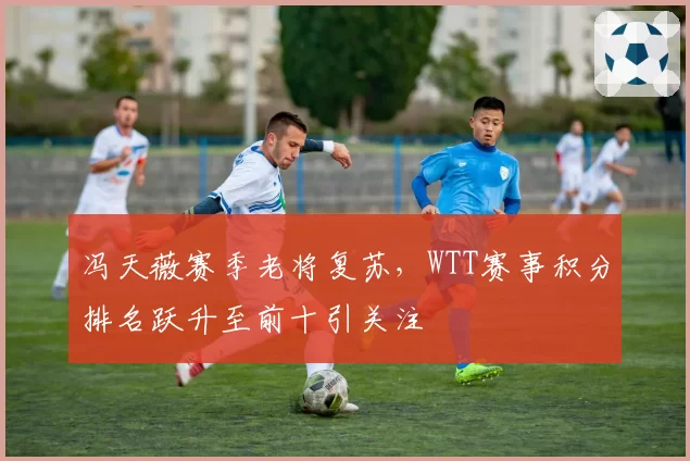 冯天薇赛季老将复苏，WTT赛事积分排名跃升至前十引关注