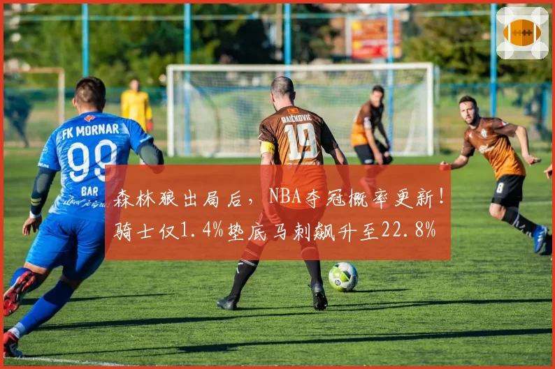 森林狼出局后，NBA夺冠概率更新！骑士仅1.4%垫底马刺飙升至22.8%