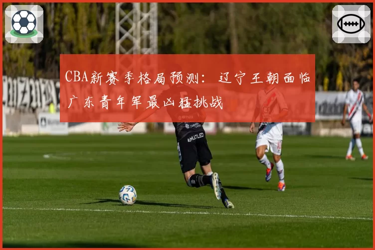 CBA新赛季格局预测：辽宁王朝面临广东青年军最凶猛挑战