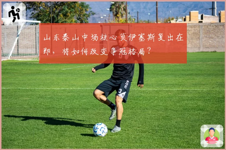 山东泰山中场核心莫伊塞斯复出在即，将如何改变争冠格局？