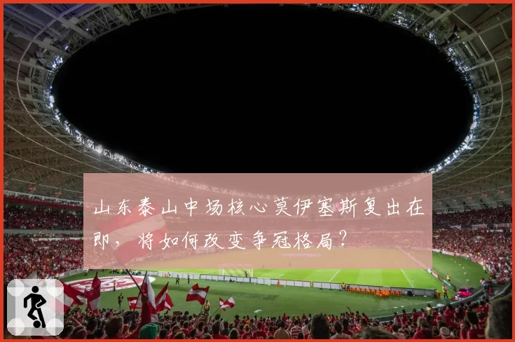 山东泰山中场核心莫伊塞斯复出在即，将如何改变争冠格局？