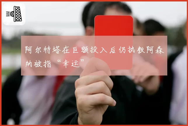 阿尔特塔在巨额投入后仍执教阿森纳被指“幸运”