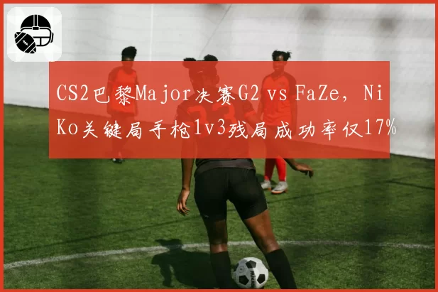 CS2巴黎Major决赛G2 vs FaZe,NiKo关键局手枪1v3残局成功率仅17%暴露心态短板