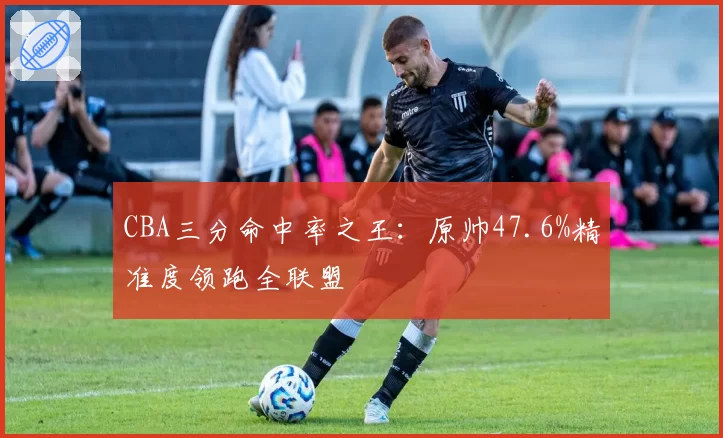 CBA三分命中率之王：原帅47.6%精准度领跑全联盟