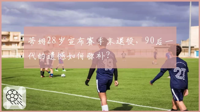 蒂姆28岁宣布赛季末退役，90后一代的遗憾如何弥补？