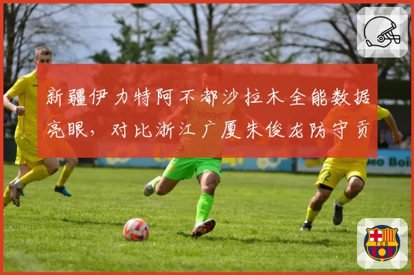新疆伊力特阿不都沙拉木全能数据亮眼，对比浙江广厦朱俊龙防守贡献略逊一筹