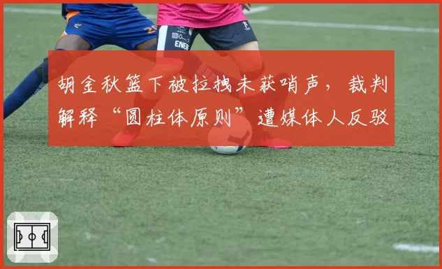 胡金秋篮下被拉拽未获哨声，裁判解释“圆柱体原则”遭媒体人反驳