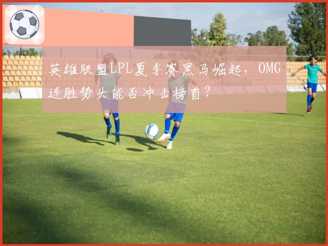 英雄联盟LPL夏季赛黑马崛起，OMG连胜势头能否冲击榜首？