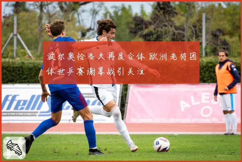 波尔奥恰洛夫再度合体 欧洲老将团体世乒赛谢幕战引关注