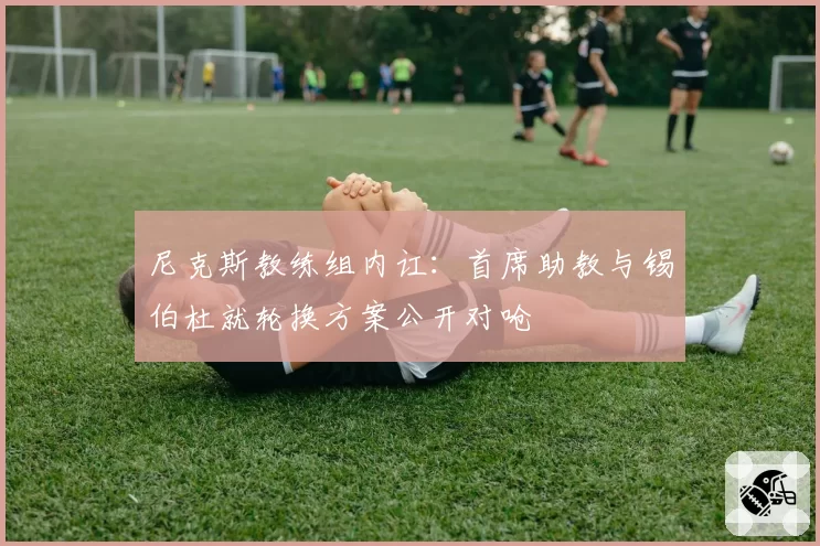 尼克斯教练组内讧:首席助教与锡伯杜就轮换方案公开对呛