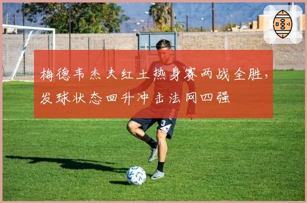 梅德韦杰夫红土热身赛两战全胜，发球状态回升冲击法网四强