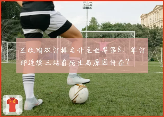 王欣瑜双打排名升至世界第8，单打却连续三站首轮出局原因何在？