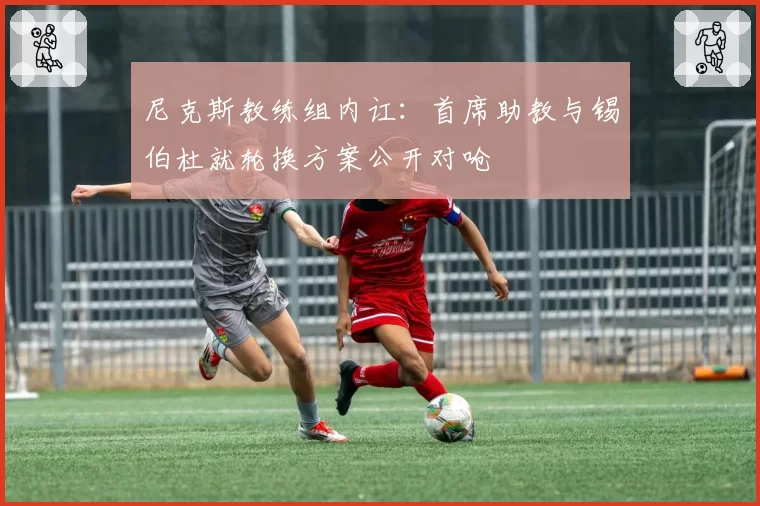 尼克斯教练组内讧:首席助教与锡伯杜就轮换方案公开对呛