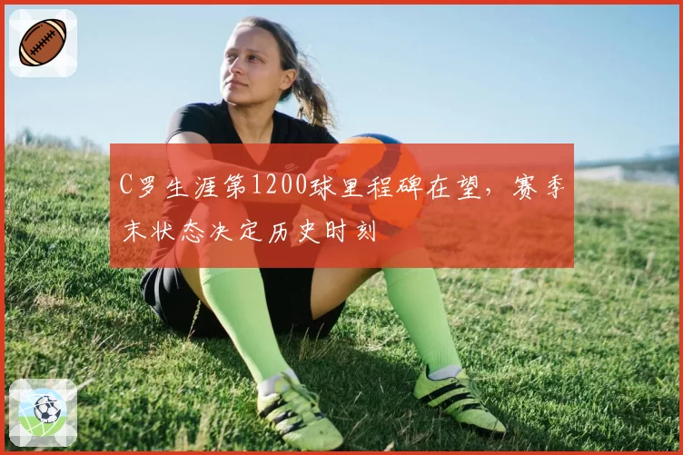 C罗生涯第1200球里程碑在望，赛季末状态决定历史时刻