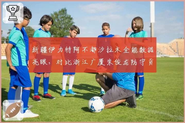 新疆伊力特阿不都沙拉木全能数据亮眼，对比浙江广厦朱俊龙防守贡献略逊一筹