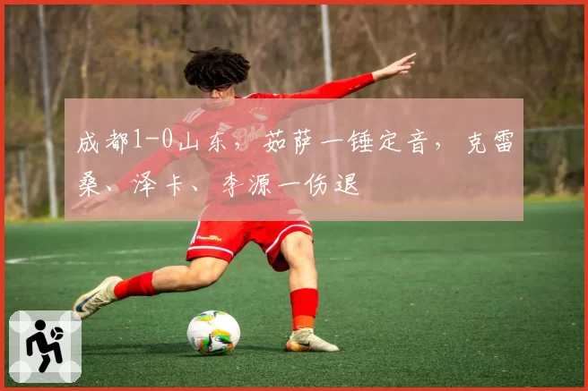 成都1-0山东，茹萨一锤定音，克雷桑、泽卡、李源一伤退