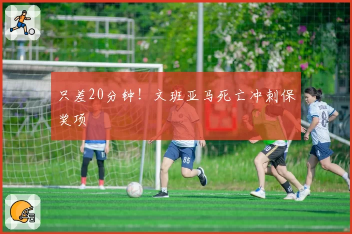 只差20分钟！文班亚马死亡冲刺保奖项