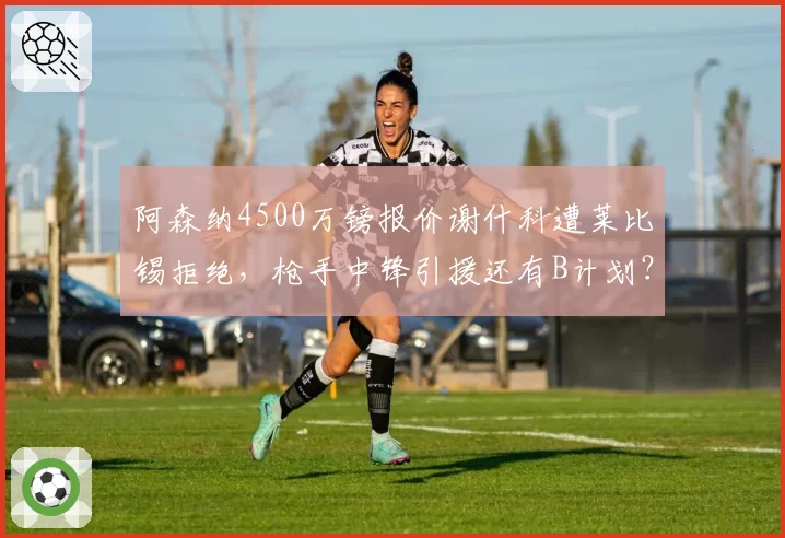 阿森纳4500万镑报价谢什科遭莱比锡拒绝,枪手中锋引援还有B计划?