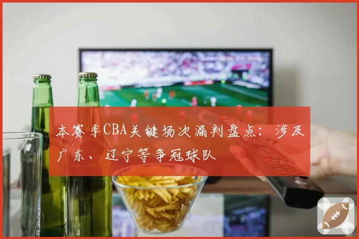 本赛季CBA关键场次漏判盘点：涉及广东、辽宁等争冠球队