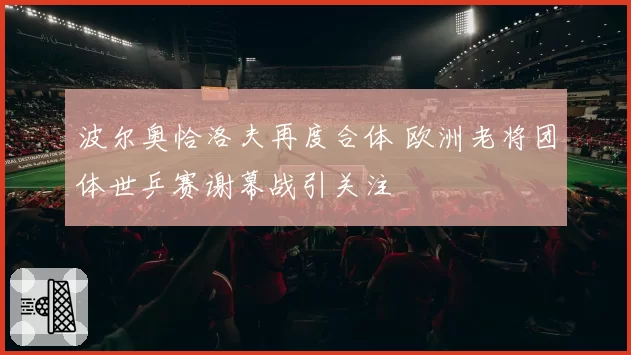 波尔奥恰洛夫再度合体 欧洲老将团体世乒赛谢幕战引关注